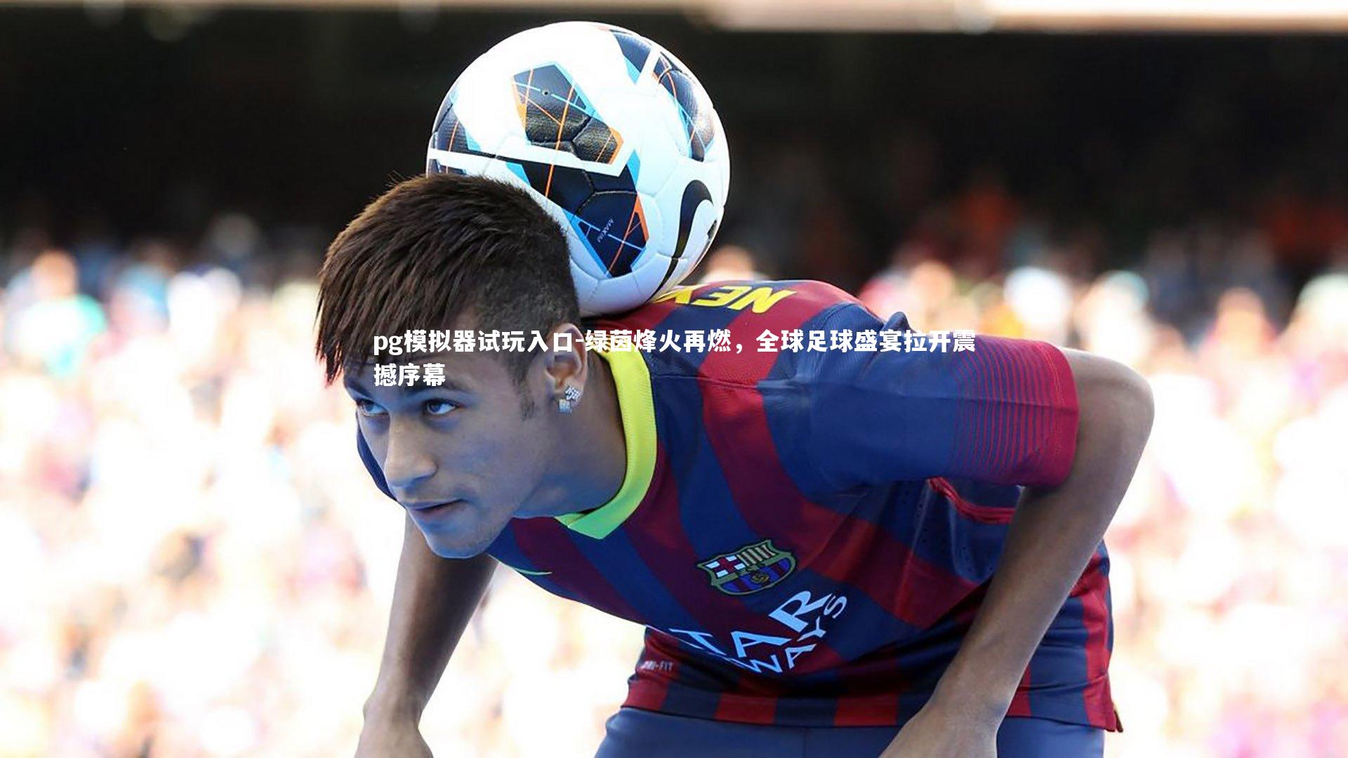 绿茵烽火再燃，全球足球盛宴拉开震撼序幕